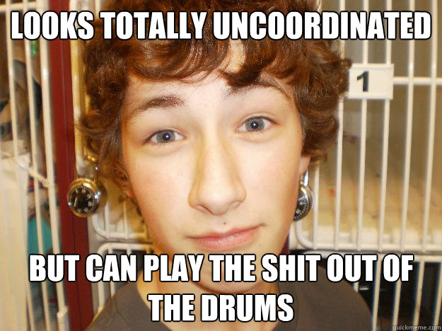 looks totally uncoordinated but can play the shit out of the drums  