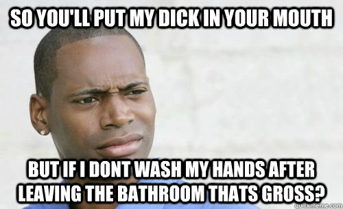 So you'll put my dick in your mouth but if i dont wash my hands after leaving the bathroom thats gross?  Confused Black Man