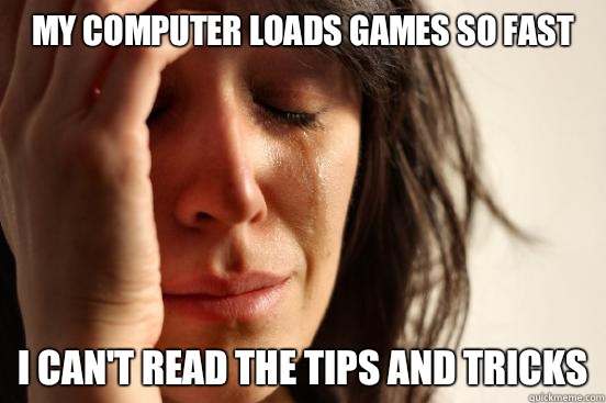 My computer loads games so fast I can't read the tips and tricks  First World Problems