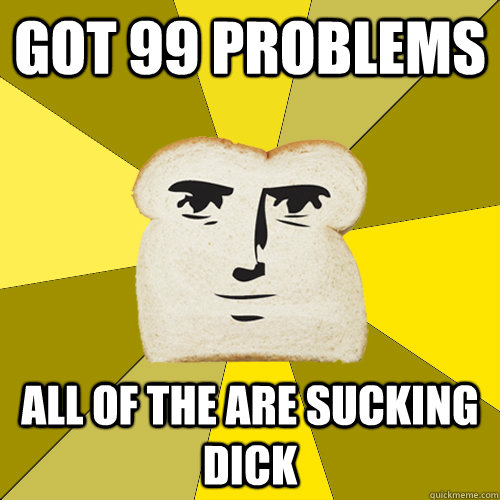 got 99 problems all of the are sucking dick  Breadfriend