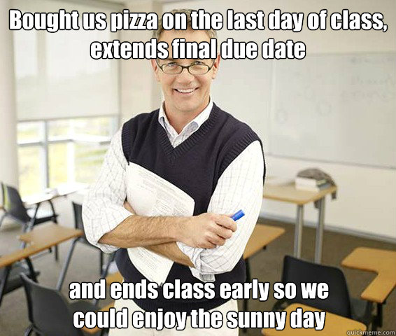 Bought us pizza on the last day of class, extends final due date and ends class early so we could enjoy the sunny day  Good Guy College Professor
