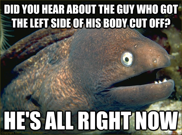 Did you hear about the guy who got the left side of his body cut off? He's all right now   - Did you hear about the guy who got the left side of his body cut off? He's all right now    Bad Joke Eel