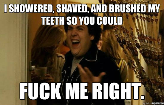 I showered, shaved, and brushed my teeth so you could fuck me right.  fuckmeright