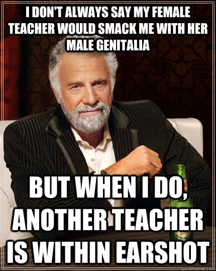 I don't always say my female teacher would smack me with her male genitalia but when i do, another teacher is within earshot  The Most Interesting Man In The World