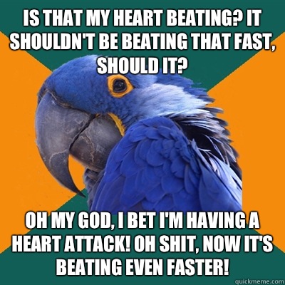 Is that my heart beating? It shouldn't be beating that fast, should it? Oh my god, I bet I'm having a heart attack! Oh shit, now it's beating even faster!  Paranoid Parrot