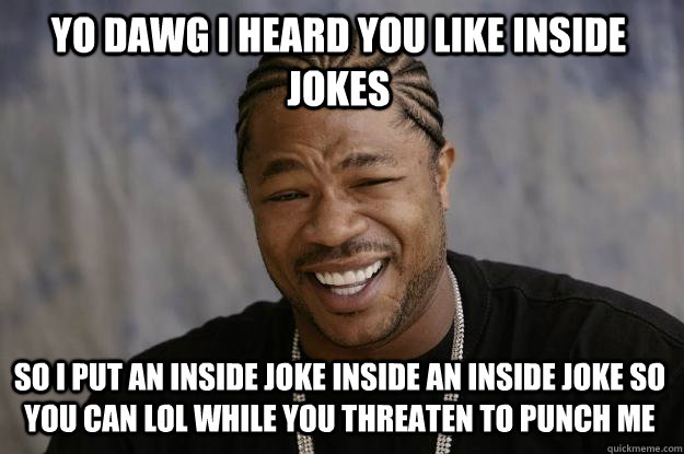 YO DAWG I HEARD YOU LIKE INSIDE JOKES SO I PUT AN INSIDE JOKE INSIDE AN INSIDE JOKE SO YOU CAN LOL WHILE YOU THREATEN TO PUNCH ME  Xzibit meme