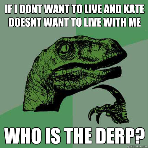 If i dont want to live and kate doesnt want to live with me who is the derp?  Philosoraptor