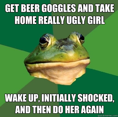 get beer goggles and take home really ugly girl wake up, initially shocked, and then do her again  Foul Bachelor Frog