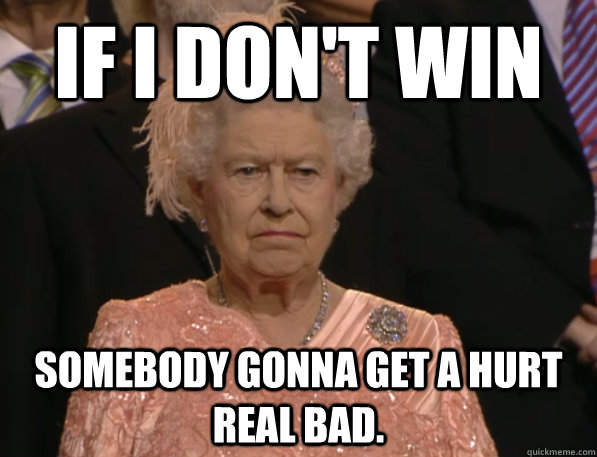 IF I DON'T WIN somebody gonna get a hurt real bad. - IF I DON'T WIN somebody gonna get a hurt real bad.  Annoyed Queen
