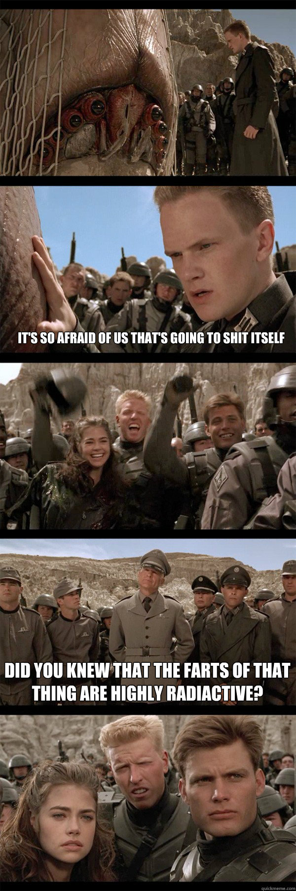 It's so afraid of us that's going to shit itself Did you knew that the farts of that thing are highly radiactive?   Starship Troopers