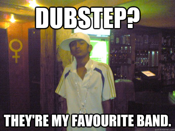 Dubstep? They're my favourite band. - Dubstep? They're my favourite band.  Ali G