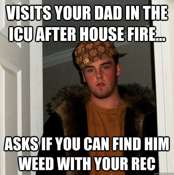 Visits your Dad in the ICU after house fire... Asks if you can find him weed with your rec - Visits your Dad in the ICU after house fire... Asks if you can find him weed with your rec  Scumbag Steve