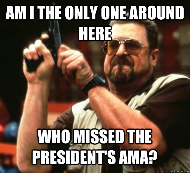 am I the only one around here Who missed the president's AMA?  Angry Walter