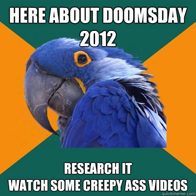 Here about doomsday
2012 Research it
watch some creepy ass videos  Paranoid Parrot