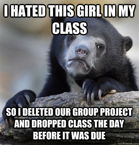 I hated this girl in my class so i deleted our group project and dropped class the day before it was due  Confession Bear