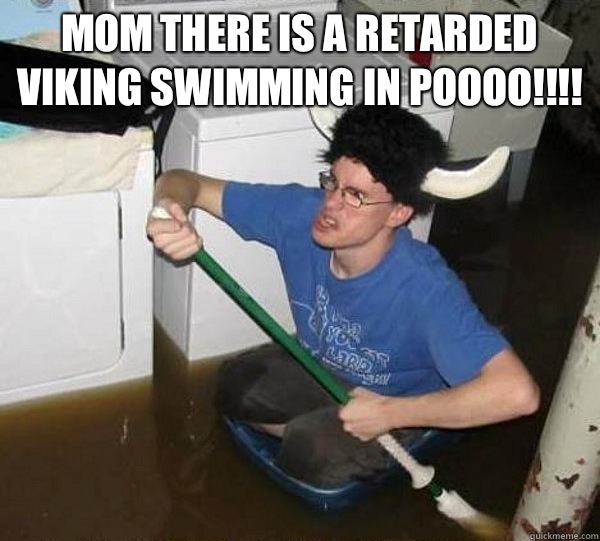 Mom there is a retarded Viking swimming in Poooo!!!!   They said