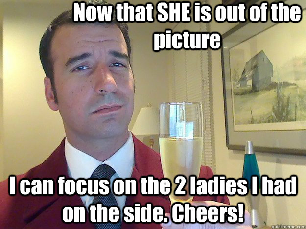 Now that SHE is out of the picture I can focus on the 2 ladies I had on the side. Cheers! - Now that SHE is out of the picture I can focus on the 2 ladies I had on the side. Cheers!  ridiculously classy motherfucker