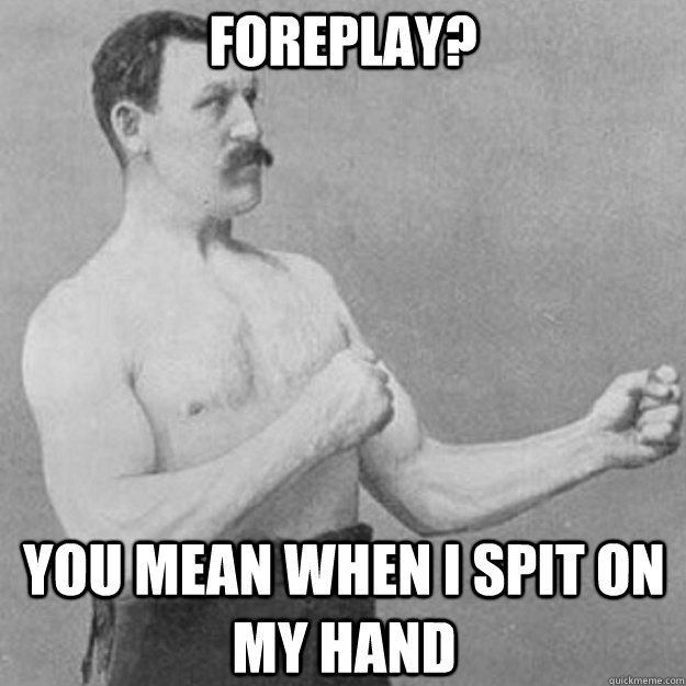 foreplay? you mean when i spit on my hand  overly manly man