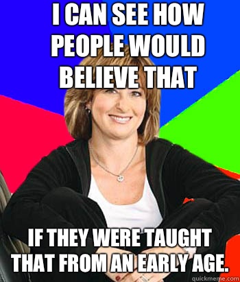 I can see how people would believe that If they were taught that from an early age.  Sheltering Suburban Mom