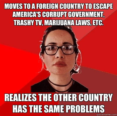 moves to a foreign country to escape America's corrupt government, trashy TV, marijuana laws, etc.  realizes the other country has the same problems  Liberal Douche Garofalo