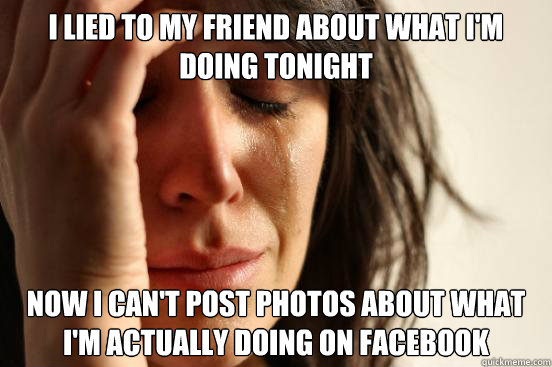i lied to my friend about what i'm doing tonight now i can't post photos about what i'm actually doing on facebook  First World Problems