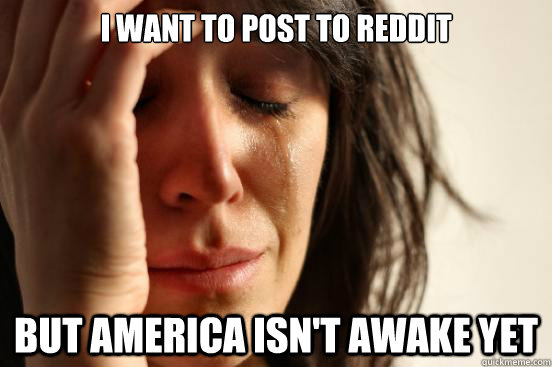 I want to post to reddit but america isn't awake yet  First World Problems