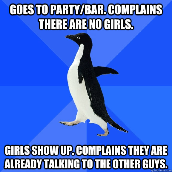 Goes to party/bar. Complains there are no girls. Girls show up. Complains they are already talking to the other guys.  Socially Awkward Penguin