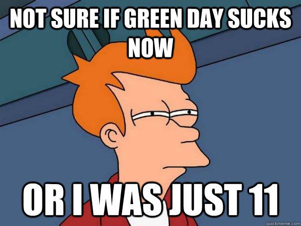 Not sure if green day sucks now or i was just 11  Futurama Fry