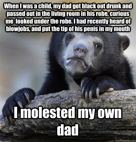 When I was a child, my dad got black out drunk and passed out in the living room in his robe, curious me  looked under the robe. I had recently heard of blowjobs, and put the tip of his penis in my mouth I molested my own dad - When I was a child, my dad got black out drunk and passed out in the living room in his robe, curious me  looked under the robe. I had recently heard of blowjobs, and put the tip of his penis in my mouth I molested my own dad  Confession Bear