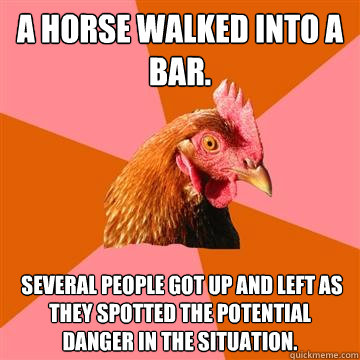 A horse walked into a bar.  Several people got up and left as they spotted the potential danger in the situation. - A horse walked into a bar.  Several people got up and left as they spotted the potential danger in the situation.  Anti-Joke Chicken