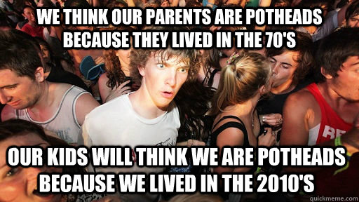 We think our parents are Potheads because they lived in the 70's Our kids will think we are potheads because we lived in the 2010's  Sudden Clarity Clarence
