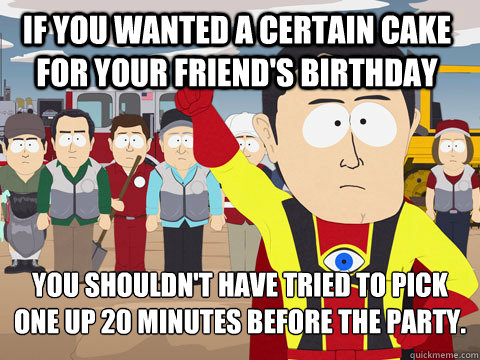 If you wanted a certain cake for your friend's birthday you shouldn't have tried to pick one up 20 minutes before the party.  Captain Hindsight