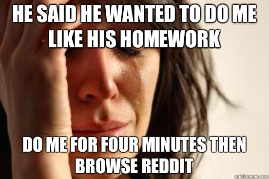 He said he wanted to do me like his homework Do me for four minutes then browse reddit  First World Problems