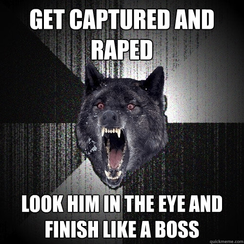 get captured and raped look him in the eye and finish like a boss  Insanity Wolf