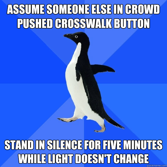 ASSUME SOMEONE ELSE IN CROWD PUSHED CROSSWALK BUTTON STAND IN SILENCE FOR FIVE MINUTES WHILE LIGHT DOESN'T CHANGE  Socially Awkward Penguin