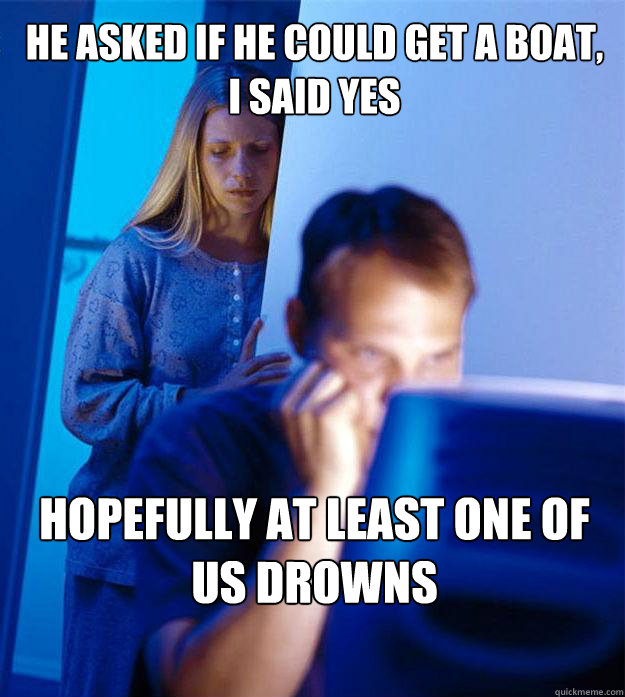 HE ASKED IF HE COULD GET A BOAT,           
i said yes hopefully at least ONE OF US DROWNS  RedditorsWife