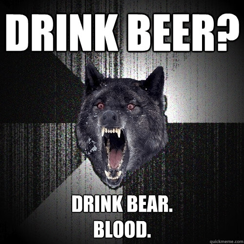 drink beer? drink bear.
blood.  Insanity Wolf