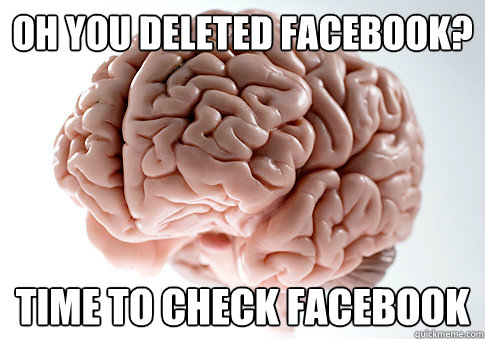 OH YOU DELETED FACEBOOK? TIME TO CHECK FACEBOOK  Scumbag Brain