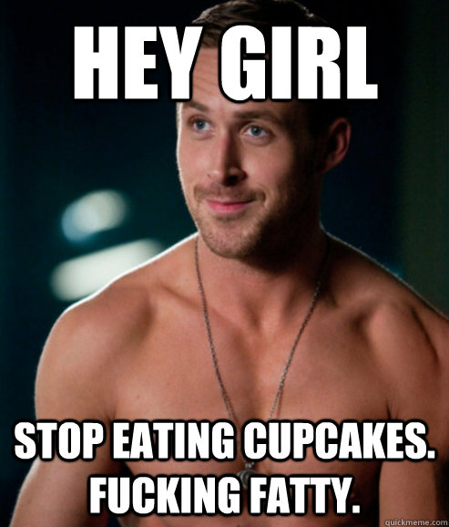 hey girl stop eating cupcakes. fucking fatty.  