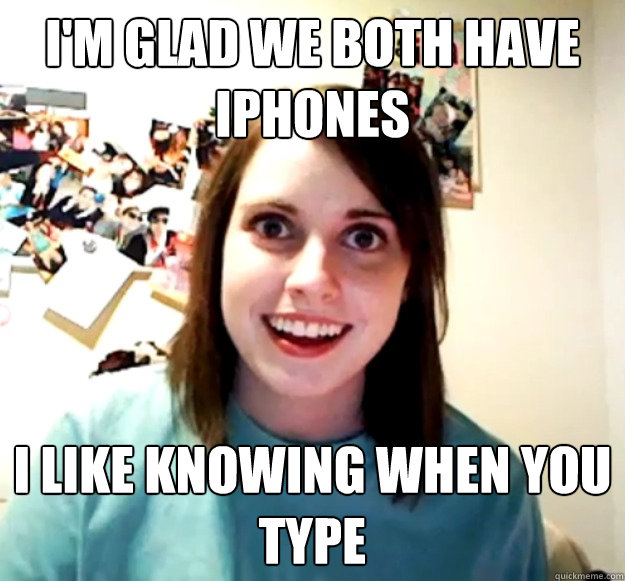 I'm glad we both have iPhones I like knowing when you type  Overly Attached Girlfriend