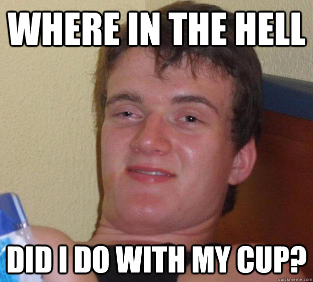 WHERE IN THE HELL DID I DO WITH MY CUP?  10 Guy