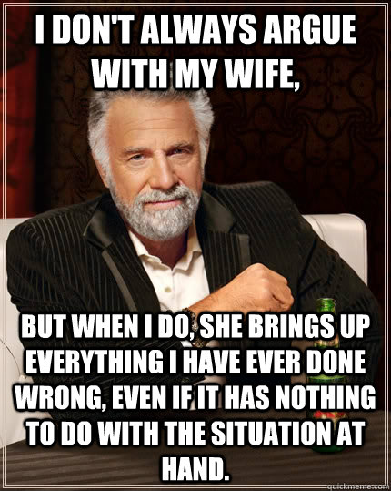 I don't always argue with my wife, but when I do, she brings up everything i have ever done wrong, even if it has nothing to do with the situation at hand.  The Most Interesting Man In The World