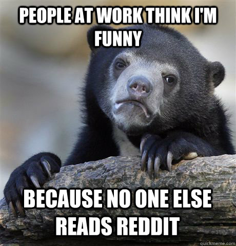 People at work think I'm funny because no one else reads reddit  Confession Bear
