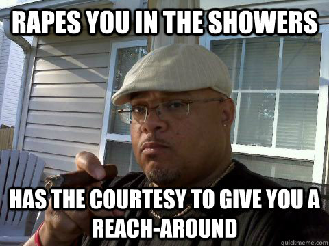 rapes you in the showers has the courtesy to give you a reach-around  Ghetto Good Guy Greg