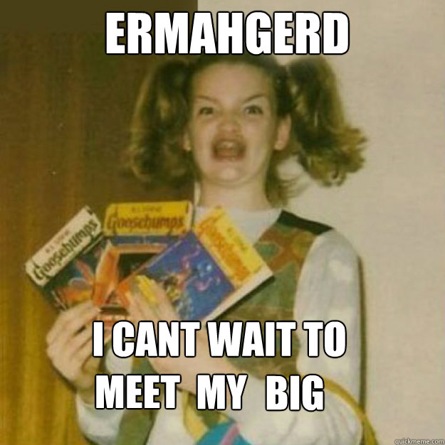 ERMAHGERD i cant wait to 

 meet my big
 my
 big
  