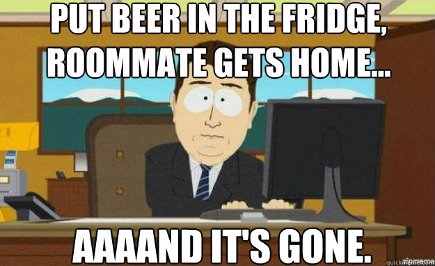 Put beer in the fridge, roommate gets home... AAAAND it's gone.  aaaand its gone