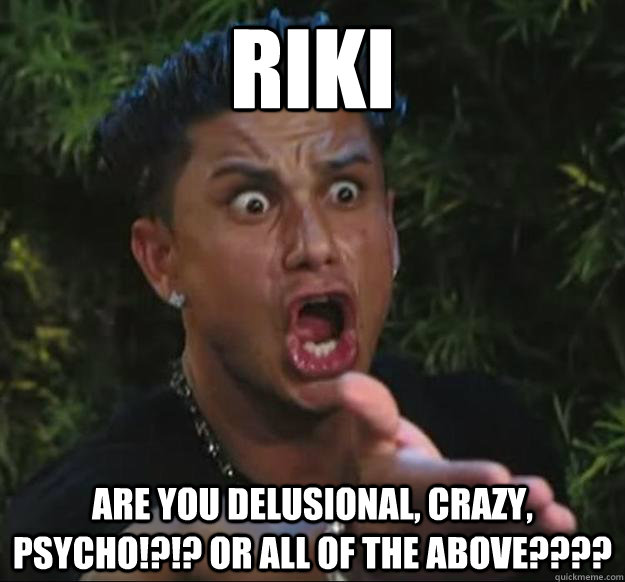 RIKI Are you delusional, crazy, psycho!?!? Or all of the above????  