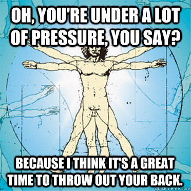 Oh, you're under a lot of pressure, you say?   Because I think it's a great time to throw out your back.   