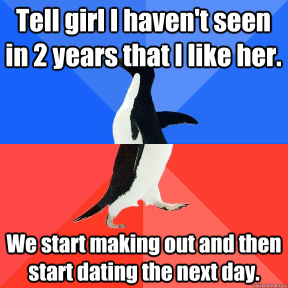 Tell girl I haven't seen in 2 years that I like her. We start making out and then  start dating the next day. - Tell girl I haven't seen in 2 years that I like her. We start making out and then  start dating the next day.  Socially Awkward Awesome Penguin