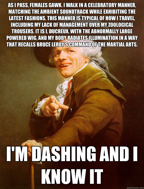 As I pass, females gawk. I walk in a celebratory manner, matching the ambient soundtrack while exhibiting the latest fashions. This manner is typical of how I travel, including my lack of management over my zoological trousers. It is I, Ducreux, with the   Joseph Ducreux